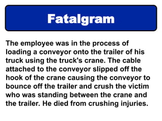 The employee was in the process of
loading a conveyor onto the trailer of his
truck using the truck's crane. The cable
attached to the conveyor slipped off the
hook of the crane causing the conveyor to
bounce off the trailer and crush the victim
who was standing between the crane and
the trailer. He died from crushing injuries.
Fatalgram
 