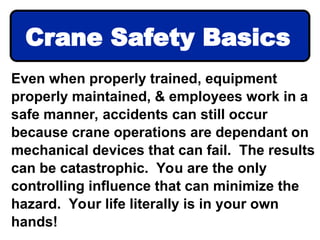 Even when properly trained, equipment
properly maintained, & employees work in a
safe manner, accidents can still occur
because crane operations are dependant on
mechanical devices that can fail. The results
can be catastrophic. You are the only
controlling influence that can minimize the
hazard. Your life literally is in your own
hands!
Crane Safety Basics
 