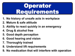 1. No history of unsafe acts in workplace
2. Mature & safe attitude
3. Ability to react quickly in an emergency
4. Drug & alcohol free
5. Good depth perception
6. Good hearing and vision
7. Thoroughly trained
8. Understand lift requirements
9. No medication that will interfere with operation
Operator
Requirements
 
