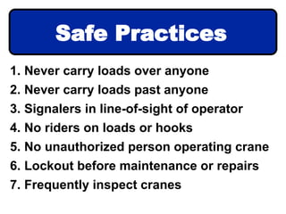 1. Never carry loads over anyone
2. Never carry loads past anyone
3. Signalers in line-of-sight of operator
4. No riders on loads or hooks
5. No unauthorized person operating crane
6. Lockout before maintenance or repairs
7. Frequently inspect cranes
Safe Practices
 