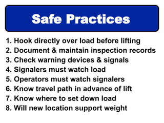 1. Hook directly over load before lifting
2. Document & maintain inspection records
3. Check warning devices & signals
4. Signalers must watch load
5. Operators must watch signalers
6. Know travel path in advance of lift
7. Know where to set down load
8. Will new location support weight
Safe Practices
 