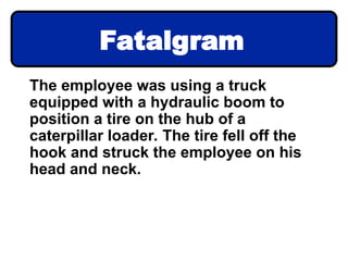 Fatalgram
The employee was using a truck
equipped with a hydraulic boom to
position a tire on the hub of a
caterpillar loader. The tire fell off the
hook and struck the employee on his
head and neck.
 