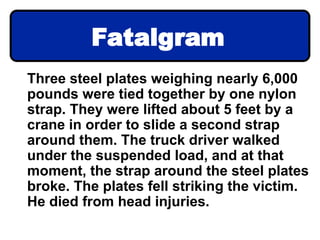 Fatalgram
Three steel plates weighing nearly 6,000
pounds were tied together by one nylon
strap. They were lifted about 5 feet by a
crane in order to slide a second strap
around them. The truck driver walked
under the suspended load, and at that
moment, the strap around the steel plates
broke. The plates fell striking the victim.
He died from head injuries.
 