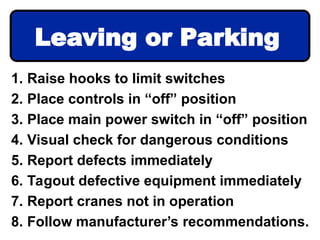 1. Raise hooks to limit switches
2. Place controls in “off” position
3. Place main power switch in “off” position
4. Visual check for dangerous conditions
5. Report defects immediately
6. Tagout defective equipment immediately
7. Report cranes not in operation
8. Follow manufacturer’s recommendations.
Leaving or Parking
 