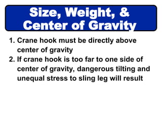 1. Crane hook must be directly above
center of gravity
2. If crane hook is too far to one side of
center of gravity, dangerous tilting and
unequal stress to sling leg will result
Size, Weight, &
Center of Gravity
 