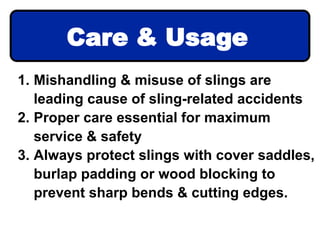 1. Mishandling & misuse of slings are
leading cause of sling-related accidents
2. Proper care essential for maximum
service & safety
3. Always protect slings with cover saddles,
burlap padding or wood blocking to
prevent sharp bends & cutting edges.
Care & Usage
 