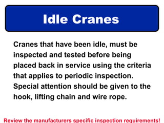 Idle Cranes
Cranes that have been idle, must be
inspected and tested before being
placed back in service using the criteria
that applies to periodic inspection.
Special attention should be given to the
hook, lifting chain and wire rope.
Review the manufacturers specific inspection requirements!
 