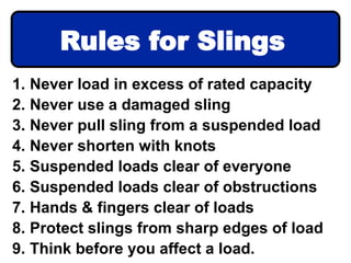1. Never load in excess of rated capacity
2. Never use a damaged sling
3. Never pull sling from a suspended load
4. Never shorten with knots
5. Suspended loads clear of everyone
6. Suspended loads clear of obstructions
7. Hands & fingers clear of loads
8. Protect slings from sharp edges of load
9. Think before you affect a load.
Rules for Slings
 