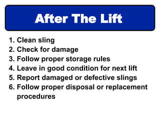 1. Clean sling
2. Check for damage
3. Follow proper storage rules
4. Leave in good condition for next lift
5. Report damaged or defective slings
6. Follow proper disposal or replacement
procedures
After The Lift
 