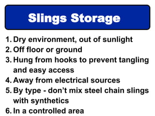 1. Dry environment, out of sunlight
2. Off floor or ground
3. Hung from hooks to prevent tangling
and easy access
4. Away from electrical sources
5. By type - don’t mix steel chain slings
with synthetics
6. In a controlled area
Slings Storage
 