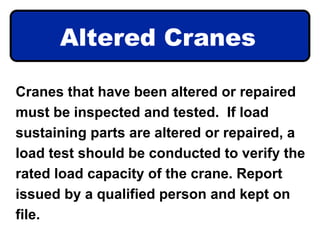 Altered Cranes
Cranes that have been altered or repaired
must be inspected and tested. If load
sustaining parts are altered or repaired, a
load test should be conducted to verify the
rated load capacity of the crane. Report
issued by a qualified person and kept on
file.
 