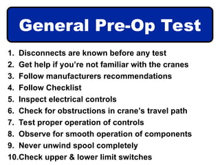 General Pre-Op Test
1. Disconnects are known before any test
2. Get help if you’re not familiar with the cranes
3. Follow manufacturers recommendations
4. Follow Checklist
5. Inspect electrical controls
6. Check for obstructions in crane’s travel path
7. Test proper operation of controls
8. Observe for smooth operation of components
9. Never unwind spool completely
10.Check upper & lower limit switches
 