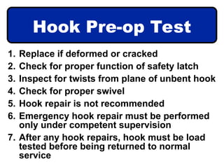 Hook Pre-op Test
1. Replace if deformed or cracked
2. Check for proper function of safety latch
3. Inspect for twists from plane of unbent hook
4. Check for proper swivel
5. Hook repair is not recommended
6. Emergency hook repair must be performed
only under competent supervision
7. After any hook repairs, hook must be load
tested before being returned to normal
service
 