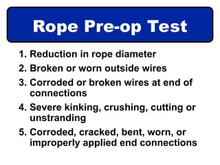 Rope Pre-op Test
1. Reduction in rope diameter
2. Broken or worn outside wires
3. Corroded or broken wires at end of
connections
4. Severe kinking, crushing, cutting or
unstranding
5. Corroded, cracked, bent, worn, or
improperly applied end connections
 