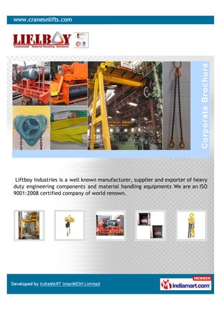 Liftboy Industries is a well known manufacturer, supplier and exporter of heavy
duty engineering components and material handling equipments We are an ISO
9001:2008 certified company of world renown.
 
