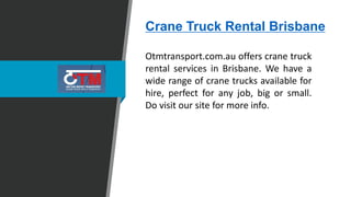 Crane Truck Rental Brisbane
Otmtransport.com.au offers crane truck
rental services in Brisbane. We have a
wide range of crane trucks available for
hire, perfect for any job, big or small.
Do visit our site for more info.
 