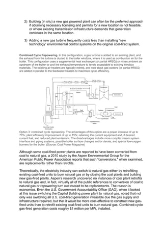 2) Building (in situ) a new gas powered plant can often be the preferred approach
if obtaining necessary licensing and permits for a new location is not feasible,
or where existing transmission infrastructure demands that generation
continues in the same location.
3) Adding a new gas turbine frequently costs less than installing “new
technology” environmental control systems on the original coal-fired system.
Combined Cycle Repowering. In this configuration, a gas turbine is added to an existing plant, and
the exhaust from the turbine is ducted to the boiler windbox, where it is used as combustion air for the
boiler. This configuration uses a supplemental heat exchanger (or partial HRSG) or mixes ambient air
upstream of the boiler to cool the exhaust temperature to levels acceptable to existing windbox
materials. The existing air heaters are typically retired, and new stack gas coolers (or partial HRSG)
are added in parallel to the feedwater heaters to maximize cycle efficiency.
Option 3: combined cycle repowering. The advantages of this option are a power increase of up to
70%; plant efficiency improvement of up to 15%; retaining the current equipment and, if desired,
current fuel; and reduced plant emissions. The disadvantages include more complex steam system
interface and piping systems, possible boiler surface changes and/or derate, and special low-oxygen
burners for the boiler. (Source: Coal Power Magazine)
Although some coal-fired power plants are reported to have been converted from
coal to natural gas, a 2010 study by the Aspen Environmental Group for the
American Public Power Association reports that such "conversions," when examined,
are replacements rather than retrofits.
Theoretically, the electricity industry can switch to natural gas either by retrofitting
existing coal-fired units to burn natural gas or by closing the coal plants and building
new gas-fired plants. Aspen’s research uncovered no instances of coal plant retrofits
to natural gas and, in fact, virtually all of the public references to conversion of coal to
natural gas or repowering turn out instead to be replacements. The reason is
economics. Even the U.S. Government Accountability Office (GAO), when it looked
at this issue switching the Capitol Building power plant to natural gas, noted that not
only was switching all U.S. coal-fired generation infeasible due the gas supply and
infrastructure required, but that it would be more cost-effective to construct new gas-
fired units than to retrofit existing coal-fired units to burn natural gas. Combined-cycle
gas-fired generation costs roughly $1 million per MW, installed.
 