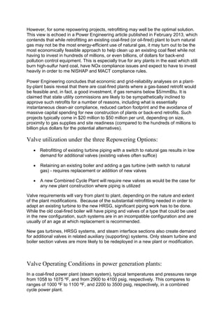 However, for some repowering projects, retrofitting may well be the optimal solution.
This view is echoed in a Power Engineering article published in February 2013, which
contends that while retrofitting an existing coal-fired (or oil-fired) plant to burn natural
gas may not be the most energy-efficient use of natural gas, it may turn out to be the
most economically feasible approach to help clean up an existing coal fleet while not
having to invest in hundreds of millions, or even billions, of dollars for back-end
pollution control equipment. This is especially true for any plants in the east which still
burn high-sulfur hard coal, have NOx compliance issues and expect to have to invest
heavily in order to me NISHAP and MACT compliance rules.
Power Engineering concludes that economic and grid-reliability analyses on a plant-
by-plant basis reveal that there are coal-fired plants where a gas-based retrofit would
be feasible and, in fact, a good investment, if gas remains below $5/mmBtu. It is
claimed that state utility commissions are likely to be sympathetically inclined to
approve such retrofits for a number of reasons, including what is essentially
instantaneous clean-air compliance, reduced carbon footprint and the avoidance of
massive capital spending for new construction of plants or back-end retrofits. Such
projects typically come in $20 million to $50 million per unit, depending on size,
proximity to gas supplies and site readiness (compared to the hundreds of millions to
billion plus dollars for the potential alternatives).
Valve utilization under the three Repowering Options:
 Retrofitting of existing turbine piping with a switch to natural gas results in low
demand for additional valves (existing valves often suffice)
 Retaining an existing boiler and adding a gas turbine (with switch to natural
gas) - requires replacement or addition of new valves
 A new Combined Cycle Plant will require new valves as would be the case for
any new plant construction where piping is utilized
Valve requirements will vary from plant to plant, depending on the nature and extent
of the plant modifications. Because of the substantial retrofitting needed in order to
adapt an existing turbine to the new HRSG, significant piping work has to be done.
While the old coal-fired boiler will have piping and valves of a type that could be used
in the new configuration, such systems are in an incompatible configuration and are
usually of an age at which replacement is recommended.
New gas turbines, HRSG systems, and steam interface sections also create demand
for additional valves in related auxiliary (supporting) systems. Only steam turbine and
boiler section valves are more likely to be redeployed in a new plant or modification.
Valve Operating Conditions in power generation plants:
In a coal-fired power plant (steam system), typical temperatures and pressures range
from 1058 to 1075 ºF, and from 2900 to 4100 psig, respectively. This compares to
ranges of 1000 ºF to 1100 ºF, and 2200 to 3500 psig, respectively, in a combined
cycle power plant.
 