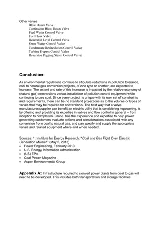 Other valves
Blow Down Valve
Continuous Blow Down Valve
Feed Water Control Valve
Fuel Flow Valve
Deaerator Level Control Valve
Spray Water Control Valve
Condensate Recirculation Control Valve
Turbine Bypass Control Valve
Deaerator Pegging Steam Control Valve
Conclusion:
As environmental regulations continue to stipulate reductions in pollution tolerance,
coal to natural gas conversion projects, of one type or another, are expected to
increase. The extent and rate of this increase is impacted by the relative economy of
(natural gas) conversions versus installation of pollution control equipment while
continuing to use coal. Since every project is unique with its own set of constraints
and requirements, there can be no standard projections as to the volume or types of
valves that may be required for conversions. The best way that a valve
manufacturer/supplier can benefit an electric utility that is considering repowering, is
by offering and providing its expertise in valves and flow control in general – from
inception to completion. Crane has the experience and expertise to help power
generating customers evaluate options and considerations associated with any
conversion from coal to natural gas, and can specify and supply the appropriate
valves and related equipment where and when needed.
Sources: 1. Institute for Energy Research: “Coal and Gas Fight Over Electric
Generation Market.” (May 6, 2013)
 Power Engineering, February 2013
 U.S. Energy Information Administration
 (US) EPA
 Coal Power Magazine
 Aspen Environmental Group
Appendix A: Infrastructure required to convert power plants from coal to gas will
need to be developed. This includes both transportation and storage facilities.
 