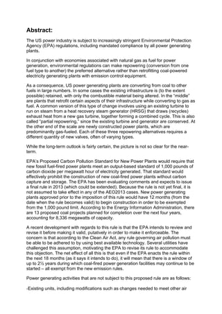 Abstract:
The US power industry is subject to increasingly stringent Environmental Protection
Agency (EPA) regulations, including mandated compliance by all power generating
plants.
In conjunction with economies associated with natural gas as fuel for power
generation, environmental regulations can make repowering (conversion from one
fuel type to another) the preferred alternative rather than retrofitting coal-powered
electricity generating plants with emission control equipment.
As a consequence, US power generating plants are converting from coal to other
fuels in large numbers. In some cases the existing infrastructure is (to the extent
possible) retained, with only the combustible material being altered. In the “middle”
are plants that retrofit certain aspects of their infrastructure while converting to gas as
fuel. A common version of this type of change involves using an existing turbine to
run on steam from a heat recovery steam generator (HRSG) that draws (recycles)
exhaust heat from a new gas turbine, together forming a combined cycle. This is also
called “partial repowering,” since the existing turbine and generator are conserved. At
the other end of the scale are newly constructed power plants, which are
predominantly gas-fueled. Each of these three repowering alternatives requires a
different quantity of new valves, often of varying types.
While the long-term outlook is fairly certain, the picture is not so clear for the near-
term.
EPA’s Proposed Carbon Pollution Standard for New Power Plants would require that
new fossil fuel-fired power plants meet an output-based standard of 1,000 pounds of
carbon dioxide per megawatt hour of electricity generated. That standard would
effectively prohibit the construction of new coal-fired power plants without carbon
capture and storage. The EPA has been evaluating comments and expects to issue
a final rule in 2013 (which could be extended). Because the rule is not yet final, it is
not assumed to take effect in any of the AEO2013 cases. New power generating
plants approved prior to the imposition of this rule would have 12 months (from the
date when the rule becomes valid) to begin construction in order to be exempted
from the 1,000 pound limit. According to the Energy Information Administration, there
are 13 proposed coal projects planned for completion over the next four years,
accounting for 8,336 megawatts of capacity.
A recent development with regards to this rule is that the EPA intends to review and
revise it before making it valid, putatively in order to make it enforceable. The
concern is that according to the Clean Air Act, any rule governing air pollution must
be able to be adhered to by using best available technology. Several utilities have
challenged this assumption, motivating the EPA to revise its rule to accommodate
this objection. The net effect of all this is that even if the EPA enacts the rule within
the next 18 months (as it says it intends to do), it will mean that there is a window of
up to 2½ years during which coal-fired power generation facilities may continue to be
started – all exempt from the new emission rules.
Power generating activities that are not subject to this proposed rule are as follows:
-Existing units, including modifications such as changes needed to meet other air
 
