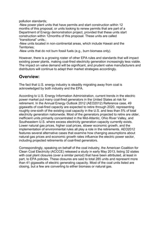 pollution standards;
-New power plant units that have permits and start construction within 12
months of this proposal, or units looking to renew permits that are part of a
Department of Energy demonstration project, provided that these units start
construction within 12months of this proposal. These units are called
“transitional” units.;
-New units located in non‐continental areas, which include Hawaii and the
Territories;
-New units that do not burn fossil fuels (e.g., burn biomass only).
However, there is a growing roster of other EPA rules and standards that will impact
existing power plants, making coal-fired electricity generation increasingly less viable.
The impact on valve demand will be significant, and prudent valve manufacturers and
distributors will continue to adapt their market strategies accordingly.
Overview:
The fact that U.S. energy industry is steadily migrating away from coal is
acknowledged by both industry and the EPA.
According to U.S. Energy Information Administration, current trends in the electric
power market put many coal-fired generators in the United States at risk for
retirement. In the Annual Energy Outlook 2012 (AEO2012) Reference case, 49
gigawatts of coal-fired capacity are expected to retire through 2020, representing
roughly one-sixth of the existing coal capacity in the U.S. and less than 5% of total
electricity generation nationwide. Most of the generators projected to retire are older,
inefficient units primarily concentrated in the Mid-Atlantic, Ohio River Valley, and
Southeastern U.S. where excess electricity generation capacity currently exists.
Lower natural gas prices, higher coal prices, slower economic growth, and the
implementation of environmental rules all play a role in the retirements. AEO2012
features several alternative cases that examine how changing assumptions about
natural gas prices and economic growth rates influence the electric power sector,
including projected retirements of coal-fired generators.
Correspondingly, speaking on behalf of the coal industry, the American Coalition for
Clean Coal Electricity (ACCCE) released a study in early May 2013, listing 32 states
with coal plant closures (over a similar period) that have been attributed, at least in
part, to EPA policies. These closures are said to total 285 units and represent more
than 41 gigawatts of electric generating capacity. Most of the coal units listed are
closing, but a few are converting to either biomass or natural gas.
 