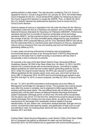 particle pollution in other states. The rule has been vacated by The U.S. Court of
Appeals for the D.C. Circuit in August 2012. On January 24, 2013, the United States
Court of Appeals for the D.C. Circuit denied EPA's petition for rehearing en banc of
the Court's August 2012 decision to vacate the CSAPR. Then, on March 29, 2013,
the U.S. Solicitor General has petitioned the Supreme Court to review the D.C.
Circuit Court's decision.
Airborne release of mercury is regulated in the US under the Clean Air Act. Mercury
is classified (under the Act) as a hazardous air pollutant, and is controlled under the
National Emissions Standards for Hazardous Air Pollutants (NESHAP). Performance
standards derived from a principle of maximum achievable control technology
standards (MACT), set the required emission reductions to equal those achieved by
the average of the top 12% best controlled plants categorized by type of pollution
being emitted. EPA’s proposed Mercury and Air Toxic Standards (MATS rule) will set
the first nationwide limits on coal-fired power plant emissions of mercury, designed to
reduce mercury emissions from new and existing coal (and oil) fired electricity
generating utilities by 91%.
In many cases concerning enforcement of existing rules and legislation,
environmental groups are seen to be “forcing the hand” of EPA by filing lawsuits
against it on the basis that it is itself not acting in accordance with law when it
occasionally is slow to exercise its authority.
An example is the case of the New Steam Electric Power Generating Effluent
Guidelines (Section 301/304 of the Clean Water Act). On March 18, 2012, the EPA
entered into a consent decree with environmental groups, committing to update
effluent guidelines for fossil fuel and nuclear electric generating plants by July 23,
2012. Under the original consent decree, the EPA was required to publish new
effluent guidelines for the industry sector every even year, and it had not done so
since 1982. In December 2012, the EPA and environmental groups agreed to give
the EPA until April 19, 2013, to issue a proposal, and May 22, 2014, to issue a final
rule.
On Jan. 14, 2013, the EPA transmitted a draft proposed rule to the Office of
Management and Budget for interagency review. The proposed rule could be issued
soon after this review is complete, and is projected to affect approximately 500
existing coal-fired power plants. The new effluent limits will not affect any individual
existing plant until the plant renews its National Pollutant Discharge Elimination
System wastewater discharge permit, at which time, the limits will be incorporated
into the plant’s new permit. For the first time, federal limits would be placed on toxic
metals discharges from existing and new power plants, as well as new or additional
requirements for discharges from wastewater streams related to flue-gas
desulfurization, fly ash, bottom ash, combustion residual leachate, flue-gas mercury
control, nonchemical metal cleaning wastes, and gasification of fuels such as coal
and petroleum coke. For existing power plants the new rules would be phased in
between 2017 and 2022.
Cooling Water Intake Structure Regulations under Section 316(b) of the Clean Water
Act is a proposed rule setting up standards for water use and discharge. In
November 2010, the EPA entered into an agreement with environmental groups to
 