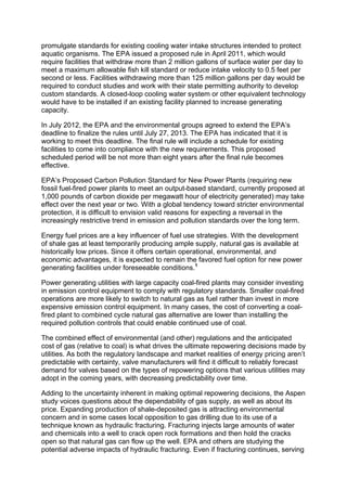 promulgate standards for existing cooling water intake structures intended to protect
aquatic organisms. The EPA issued a proposed rule in April 2011, which would
require facilities that withdraw more than 2 million gallons of surface water per day to
meet a maximum allowable fish kill standard or reduce intake velocity to 0.5 feet per
second or less. Facilities withdrawing more than 125 million gallons per day would be
required to conduct studies and work with their state permitting authority to develop
custom standards. A closed-loop cooling water system or other equivalent technology
would have to be installed if an existing facility planned to increase generating
capacity.
In July 2012, the EPA and the environmental groups agreed to extend the EPA’s
deadline to finalize the rules until July 27, 2013. The EPA has indicated that it is
working to meet this deadline. The final rule will include a schedule for existing
facilities to come into compliance with the new requirements. This proposed
scheduled period will be not more than eight years after the final rule becomes
effective.
EPA’s Proposed Carbon Pollution Standard for New Power Plants (requiring new
fossil fuel-fired power plants to meet an output-based standard, currently proposed at
1,000 pounds of carbon dioxide per megawatt hour of electricity generated) may take
effect over the next year or two. With a global tendency toward stricter environmental
protection, it is difficult to envision valid reasons for expecting a reversal in the
increasingly restrictive trend in emission and pollution standards over the long term.
Energy fuel prices are a key influencer of fuel use strategies. With the development
of shale gas at least temporarily producing ample supply, natural gas is available at
historically low prices. Since it offers certain operational, environmental, and
economic advantages, it is expected to remain the favored fuel option for new power
generating facilities under foreseeable conditions.1
Power generating utilities with large capacity coal-fired plants may consider investing
in emission control equipment to comply with regulatory standards. Smaller coal-fired
operations are more likely to switch to natural gas as fuel rather than invest in more
expensive emission control equipment. In many cases, the cost of converting a coal-
fired plant to combined cycle natural gas alternative are lower than installing the
required pollution controls that could enable continued use of coal.
The combined effect of environmental (and other) regulations and the anticipated
cost of gas (relative to coal) is what drives the ultimate repowering decisions made by
utilities. As both the regulatory landscape and market realities of energy pricing aren’t
predictable with certainty, valve manufacturers will find it difficult to reliably forecast
demand for valves based on the types of repowering options that various utilities may
adopt in the coming years, with decreasing predictability over time.
Adding to the uncertainty inherent in making optimal repowering decisions, the Aspen
study voices questions about the dependability of gas supply, as well as about its
price. Expanding production of shale-deposited gas is attracting environmental
concern and in some cases local opposition to gas drilling due to its use of a
technique known as hydraulic fracturing. Fracturing injects large amounts of water
and chemicals into a well to crack open rock formations and then hold the cracks
open so that natural gas can flow up the well. EPA and others are studying the
potential adverse impacts of hydraulic fracturing. Even if fracturing continues, serving
 