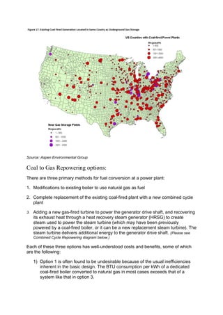 Source: Aspen Environmental Group
Coal to Gas Repowering options:
There are three primary methods for fuel conversion at a power plant:
1. Modifications to existing boiler to use natural gas as fuel
2. Complete replacement of the existing coal-fired plant with a new combined cycle
plant
3. Adding a new gas-fired turbine to power the generator drive shaft, and recovering
its exhaust heat through a heat recovery steam generator (HRSG) to create
steam used to power the steam turbine (which may have been previously
powered by a coal-fired boiler, or it can be a new replacement steam turbine). The
steam turbine delivers additional energy to the generator drive shaft. (Please see
Combined Cycle Repowering diagram below.)
Each of these three options has well-understood costs and benefits, some of which
are the following:
1) Option 1 is often found to be undesirable because of the usual inefficiencies
inherent in the basic design. The BTU consumption per kWh of a dedicated
coal-fired boiler converted to natural gas in most cases exceeds that of a
system like that in option 3.
 