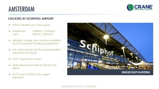 AMSTERDAM
LOCATED AT SCHIPHOL AIRPORT
● Office / Warehouse / Yard space
● Warehouse: 1250m2 / 13,454sq ft
Yard: 500m2 / 5,381sq ft
● Airfreight, storage, pick and pack, labelling
and any bespoke handling requirements.
● Full customs bond with fiscal representation
clearance into the EU
● Multi – lingual Dutch team
● Dedicated service desk for Oil and Gas
clients
● 24/7 cover for AOG or any urgent
shipments.
BRANDNEWFACILITYINAMSTERDAM
CRANE WORLDWIDE LOGISTICS | AMSTERDAM
 