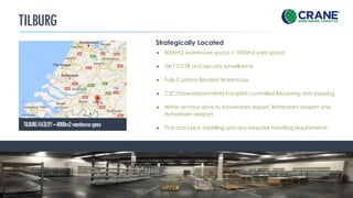 TILBURG
Strategically Located
TILBURGFACILITY–8000m2warehousespace
CRANE WORLDWIDE LOGISTICS | DETAILS
● 8000m2 warehouse space + 1000m2 yard space
● 24/7 CCTB and security surveillance
● Fully Customs Bonded Warehouse
● C2C/Downstream/WMS-Footprint controlled Receiving and shipping
● Within an hour drive to Amsterdam Airport, Rotterdam seaport and
Antwerpen seaport.
● Pick and pack, labelling and any bespoke handling requirements.
 