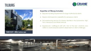 TILBURG
Expertise at Tilburg includes:
TILBURGFACILITY–8000m2warehousespace
CRANE WORLDWIDE LOGISTICS | DETAILS
● Bespoke handling requirements for large multinational clients
● Repairs and Inspection capability for aerospace clients
● Full warehousing services for diverse clientele in the Automotive, High
Tech, Aerospace and Retail verticals
● Experienced, multilingual staff with ‘Out of the box’ creativity and
ability to create bespoke solutions dependent on client challenges
 