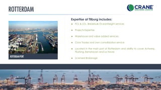 ROTTERDAM
CRANE WORLDWIDE LOGISTICS | DETAILS
● FCL & LCL. Breakbulk Oceanfreight services
● Projects Expertise
● Warehouse and value added services
● Cross Trades and own consolidation service
● Located in the main port of Rotterdam and ability to cover Antwerp,
Flushing, Eemshaven and Le Havre
● Licensed Brokerage
Expertise at Tilburg includes:
ROTTERDAMPORT
 