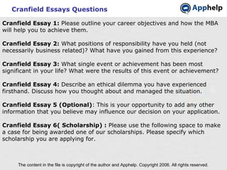 Cranfield Essays Questions The content in the file is copyright of the author and Apphelp. Copyright 2006. All rights reserved.  Cranfield Essay 1:  Please outline your career objectives and how the MBA will help you to achieve them. Cranfield Essay 2:  What positions of responsibility have you held (not necessarily business related)? What have you gained from this experience? Cranfield Essay 3:  What single event or achievement has been most significant in your life? What were the results of this event or achievement?   Cranfield Essay 4:  Describe an ethical dilemma you have experienced firsthand. Discuss how you thought about and managed the situation. Cranfield Essay 5 (Optional) : This is your opportunity to add any other information that you believe may influence our decision on your application. Cranfield Essay 6( Scholarship) :  Please use the following space to make a case for being awarded one of our scholarships. Please specify which scholarship you are applying for. 
