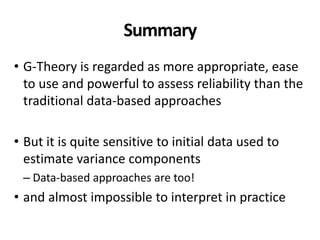 Summary
• G-Theory is regarded as more appropriate, ease
to use and powerful to assess reliability than the
traditional data-based approaches
• But it is quite sensitive to initial data used to
estimate variance components
– Data-based approaches are too!
• and almost impossible to interpret in practice
 