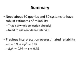 Summary
• Need about 50 queries and 50 systems to have
robust estimates of reliability
– That is a whole collection already!
– Need to use confidence intervals
• Previous interpretation overestimated reliability
– 𝜏 = 0.9 → 𝐸𝜌2 ≈ 0.97
– 𝐸𝜌2
= 0.95 → 𝜏 ≈ 0.85
 