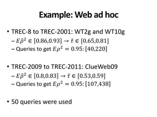Example: Web ad hoc
• TREC-8 to TREC-2001: WT2g and WT10g
– 𝐸𝜌2 ∈ 0.86,0.93 → 𝜏 ∈ [0.65,0.81]
– Queries to get 𝐸𝜌2 = 0.95: 40,220
• TREC-2009 to TREC-2011: ClueWeb09
– 𝐸𝜌2 ∈ 0.8,0.83 → 𝜏 ∈ [0.53,0.59]
– Queries to get 𝐸𝜌2
= 0.95: 107,438
• 50 queries were used
 