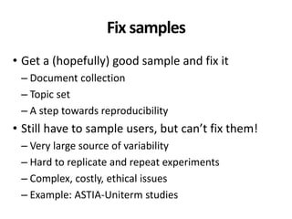 Fix samples
• Get a (hopefully) good sample and fix it
– Document collection
– Topic set
– A step towards reproducibility
• Still have to sample users, but can’t fix them!
– Very large source of variability
– Hard to replicate and repeat experiments
– Complex, costly, ethical issues
– Example: ASTIA-Uniterm studies
 