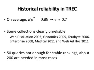 Historical reliability in TREC
• On average, 𝐸𝜌2
= 0.88 → 𝜏 ≈ 0.7
• Some collections clearly unreliable
– Web Distillation 2003, Genomics 2005, Terabyte 2006,
Enterprise 2008, Medical 2011 and Web Ad Hoc 2011
• 50 queries not enough for stable rankings, about
200 are needed in most cases
 