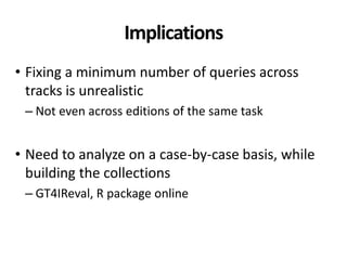 Implications
• Fixing a minimum number of queries across
tracks is unrealistic
– Not even across editions of the same task
• Need to analyze on a case-by-case basis, while
building the collections
– GT4IReval, R package online
 