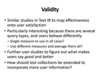 Validity
• Similar studies in Text IR to map effectiveness
onto user satisfaction
• Particularly interesting because there are several
query types, and users behave differently
– Single measure to use in all cases?
– Use different measures and average them all?
• Further user studies to figure out what makes
users say good and better
• How should test collections be extended to
incorporate more user information?
 
