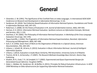 General
• Cleverdon, C. W. (1991). The Significance of the Cranfield Tests on Index Languages. In International ACM SIGIR
Conference on Research and Development in Information Retrieval (pp. 3–12).
• Sanderson, M. (2010). Test Collection Based Evaluation of Information Retrieval Systems. Foundations and Trends
in Information Retrieval, 4(4), 247–375.
• Robertson, S. (2008). On the History of Evaluation in IR. Journal of Information Science, 34(4), 439–456.
• Harman, D. K. (2011). Information Retrieval Evaluation. Synthesis Lectures on Information Concepts, Retrieval,
and Services, 3(2), 1–119.
• Voorhees, E. M. (2002). The Philosophy of Information Retrieval Evaluation. In Workshop of the Cross-Language
Evaluation Forum (pp. 355–370).
• Tague-Sutcliffe, J. (1992). The Pragmatics of Information Retrieval Experimentation, Revisited. Information
Processing and Management, 28(4), 467–490.
• Gull, C. D. (1956). Seven Years of Work on the Organisation of Materials in a Special Library. American
Documentation, 7(4), 320–329.
• Urbano, J., Schedl, M., & Serra, X. (2013). Evaluation in Music Information Retrieval. Journal of Intelligent
Information Systems.
• Urbano, J. (2013). Evaluation in Audio Music Similarity. PhD dissertation, University Carlos III of Madrid.
• Trochim, W. M. K., & Donnelly, J. P. (2007). The Research Methods Knowledge Base (3rd ed.). Atomic Dog
Publishing.
• Shadish, W. R., Cook, T. D., & Campbell, D. T. (2002). Experimental and Quasi-Experimental Designs for
Generalized Causal Inference. Houghton-Mifflin.
• Zobel, J., Webber, W., Sanderson, M., & Moffat, A. (2011). Principles for Robust Evaluation Infrastructure. In ACM
CIKM Workshop on Data infrastructures for Supporting Information Retrieval Evaluation.
 