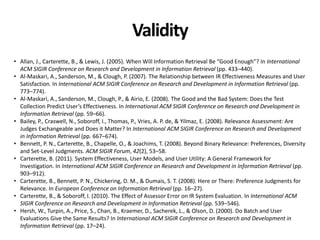 Validity
• Allan, J., Carterette, B., & Lewis, J. (2005). When Will Information Retrieval Be “Good Enough”? In International
ACM SIGIR Conference on Research and Development in Information Retrieval (pp. 433–440).
• Al-Maskari, A., Sanderson, M., & Clough, P. (2007). The Relationship between IR Effectiveness Measures and User
Satisfaction. In International ACM SIGIR Conference on Research and Development in Information Retrieval (pp.
773–774).
• Al-Maskari, A., Sanderson, M., Clough, P., & Airio, E. (2008). The Good and the Bad System: Does the Test
Collection Predict User’s Effectiveness. In International ACM SIGIR Conference on Research and Development in
Information Retrieval (pp. 59–66).
• Bailey, P., Craswell, N., Soboroff, I., Thomas, P., Vries, A. P. de, & Yilmaz, E. (2008). Relevance Assessment: Are
Judges Exchangeable and Does it Matter? In International ACM SIGIR Conference on Research and Development
in Information Retrieval (pp. 667–674).
• Bennett, P. N., Carterette, B., Chapelle, O., & Joachims, T. (2008). Beyond Binary Relevance: Preferences, Diversity
and Set-Level Judgments. ACM SIGIR Forum, 42(2), 53–58.
• Carterette, B. (2011). System Effectiveness, User Models, and User Utility: A General Framework for
Investigation. In International ACM SIGIR Conference on Research and Development in Information Retrieval (pp.
903–912).
• Carterette, B., Bennett, P. N., Chickering, D. M., & Dumais, S. T. (2008). Here or There: Preference Judgments for
Relevance. In European Conference on Information Retrieval (pp. 16–27).
• Carterette, B., & Soboroff, I. (2010). The Effect of Assessor Error on IR System Evaluation. In International ACM
SIGIR Conference on Research and Development in Information Retrieval (pp. 539–546).
• Hersh, W., Turpin, A., Price, S., Chan, B., Kraemer, D., Sacherek, L., & Olson, D. (2000). Do Batch and User
Evaluations Give the Same Results? In International ACM SIGIR Conference on Research and Development in
Information Retrieval (pp. 17–24).
 