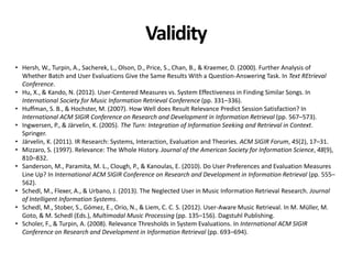Validity
• Hersh, W., Turpin, A., Sacherek, L., Olson, D., Price, S., Chan, B., & Kraemer, D. (2000). Further Analysis of
Whether Batch and User Evaluations Give the Same Results With a Question-Answering Task. In Text REtrieval
Conference.
• Hu, X., & Kando, N. (2012). User-Centered Measures vs. System Effectiveness in Finding Similar Songs. In
International Society for Music Information Retrieval Conference (pp. 331–336).
• Huffman, S. B., & Hochster, M. (2007). How Well does Result Relevance Predict Session Satisfaction? In
International ACM SIGIR Conference on Research and Development in Information Retrieval (pp. 567–573).
• Ingwersen, P., & Järvelin, K. (2005). The Turn: Integration of Information Seeking and Retrieval in Context.
Springer.
• Järvelin, K. (2011). IR Research: Systems, Interaction, Evaluation and Theories. ACM SIGIR Forum, 45(2), 17–31.
• Mizzaro, S. (1997). Relevance: The Whole History. Journal of the American Society for Information Science, 48(9),
810–832.
• Sanderson, M., Paramita, M. L., Clough, P., & Kanoulas, E. (2010). Do User Preferences and Evaluation Measures
Line Up? In International ACM SIGIR Conference on Research and Development in Information Retrieval (pp. 555–
562).
• Schedl, M., Flexer, A., & Urbano, J. (2013). The Neglected User in Music Information Retrieval Research. Journal
of Intelligent Information Systems.
• Schedl, M., Stober, S., Gómez, E., Orio, N., & Liem, C. C. S. (2012). User-Aware Music Retrieval. In M. Müller, M.
Goto, & M. Schedl (Eds.), Multimodal Music Processing (pp. 135–156). Dagstuhl Publishing.
• Scholer, F., & Turpin, A. (2008). Relevance Thresholds in System Evaluations. In International ACM SIGIR
Conference on Research and Development in Information Retrieval (pp. 693–694).
 