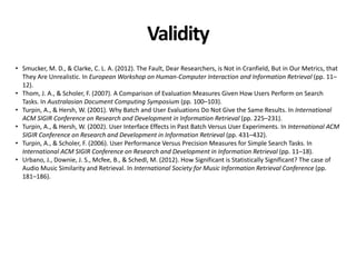 Validity
• Smucker, M. D., & Clarke, C. L. A. (2012). The Fault, Dear Researchers, is Not in Cranfield, But in Our Metrics, that
They Are Unrealistic. In European Workshop on Human-Computer Interaction and Information Retrieval (pp. 11–
12).
• Thom, J. A., & Scholer, F. (2007). A Comparison of Evaluation Measures Given How Users Perform on Search
Tasks. In Australasian Document Computing Symposium (pp. 100–103).
• Turpin, A., & Hersh, W. (2001). Why Batch and User Evaluations Do Not Give the Same Results. In International
ACM SIGIR Conference on Research and Development in Information Retrieval (pp. 225–231).
• Turpin, A., & Hersh, W. (2002). User Interface Effects in Past Batch Versus User Experiments. In International ACM
SIGIR Conference on Research and Development in Information Retrieval (pp. 431–432).
• Turpin, A., & Scholer, F. (2006). User Performance Versus Precision Measures for Simple Search Tasks. In
International ACM SIGIR Conference on Research and Development in Information Retrieval (pp. 11–18).
• Urbano, J., Downie, J. S., Mcfee, B., & Schedl, M. (2012). How Significant is Statistically Significant? The case of
Audio Music Similarity and Retrieval. In International Society for Music Information Retrieval Conference (pp.
181–186).
 