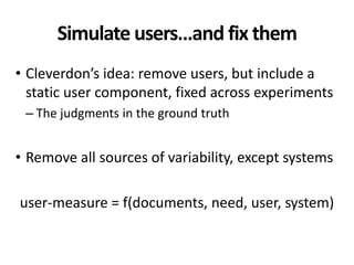 Simulate users…and fix them
• Cleverdon’s idea: remove users, but include a
static user component, fixed across experiments
– The judgments in the ground truth
• Remove all sources of variability, except systems
user-measure = f(documents, need, user, system)
 