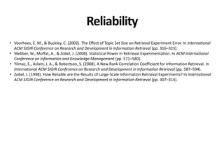 Reliability
• Voorhees, E. M., & Buckley, C. (2002). The Effect of Topic Set Size on Retrieval Experiment Error. In International
ACM SIGIR Conference on Research and Development in Information Retrieval (pp. 316–323).
• Webber, W., Moffat, A., & Zobel, J. (2008). Statistical Power in Retrieval Experimentation. In ACM International
Conference on Information and Knowledge Management (pp. 571–580).
• Yilmaz, E., Aslam, J. A., & Robertson, S. (2008). A New Rank Correlation Coefficient for Information Retrieval. In
International ACM SIGIR Conference on Research and Development in Information Retrieval (pp. 587–594).
• Zobel, J. (1998). How Reliable are the Results of Large-Scale Information Retrieval Experiments? In International
ACM SIGIR Conference on Research and Development in Information Retrieval (pp. 307–314).
 