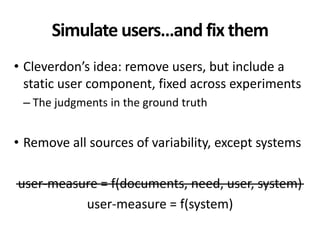 Simulate users…and fix them
• Cleverdon’s idea: remove users, but include a
static user component, fixed across experiments
– The judgments in the ground truth
• Remove all sources of variability, except systems
user-measure = f(documents, need, user, system)
user-measure = f(system)
 