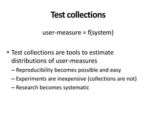 Test collections
user-measure = f(system)
• Test collections are tools to estimate
distributions of user-measures
– Reproducibility becomes possible and easy
– Experiments are inexpensive (collections are not)
– Research becomes systematic
 