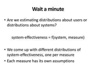 Wait a minute
• Are we estimating distributions about users or
distributions about systems?
system-effectiveness = f(system, measure)
• We come up with different distributions of
system-effectiveness, one per measure
• Each measure has its own assumptions
 
