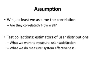 Assumption
• Well, at least we assume the correlation
– Are they correlated? How well?
• Test collections: estimators of user distributions
– What we want to measure: user satisfaction
– What we do measure: system effectiveness
 